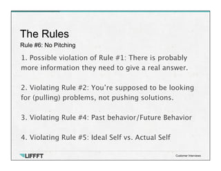 Rule #6: No Pitching
The Rules
Customer Interviews
1. Possible violation of Rule #1: There is probably
more information they need to give a real answer.

2. Violating Rule #2: You’re supposed to be looking
for (pulling) problems, not pushing solutions.

3. Violating Rule #4: Past behavior/Future Behavior

4. Violating Rule #5: Ideal Self vs. Actual Self
 