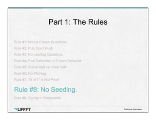 Rule #1: No Ice Cream Questions
Rule #2: Pull, Don’t Push
Rule #3: No Leading Questions
Rule #4: Past Behavior --> Future Behavior
Rule #5: Actual Self vs. Ideal Self
Rule #6: No Pitching
Rule #7: “N of 1” is Not Proof
Rule #8: No Seeding.
Rule #9: Stories > Statements
Part 1: The Rules
Customer Interviews
 