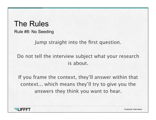 Rule #8: No Seeding
The Rules
Customer Interviews
Jump straight into the ﬁrst question.

Do not tell the interview subject what your research
is about. 

If you frame the context, they’ll answer within that
context... which means they’ll try to give you the
answers they think you want to hear.
 