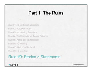 Rule #1: No Ice Cream Questions
Rule #2: Pull, Don’t Push
Rule #3: No Leading Questions
Rule #4: Past Behavior --> Future Behavior
Rule #5: Actual Self vs. Ideal Self
Rule #6: No Pitching
Rule #7: “N of 1” is Not Proof
Rule #8: No Seeding.
Rule #9: Stories > Statements
Part 1: The Rules
Customer Interviews
 