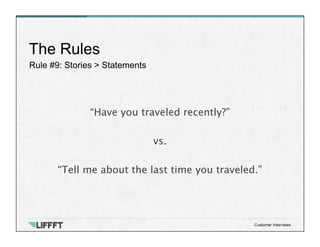 Rule #9: Stories > Statements
The Rules
Customer Interviews
“Have you traveled recently?”

vs.

“Tell me about the last time you traveled.”
 