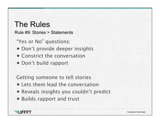 Rule #9: Stories > Statements
The Rules
Customer Interviews
“Yes or No” questions:
• Don’t provide deeper insights
• Constrict the conversation
• Don’t build rapport
Getting someone to tell stories
• Lets them lead the conversation
• Reveals insights you couldn’t predict
• Builds rapport and trust
 