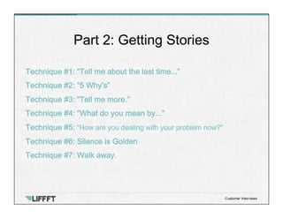 Technique #1: “Tell me about the last time...”
Technique #2: “5 Why’s”
Technique #3: “Tell me more.”
Technique #4: “What do you mean by...”
Technique #5: “How are you dealing with your problem now?”
Technique #6: Silence is Golden
Technique #7: Walk away.
Part 2: Getting Stories
Customer Interviews
 