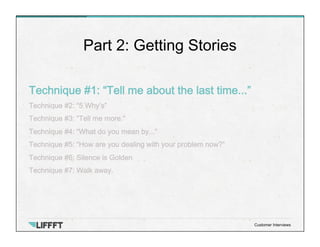 Technique #1: “Tell me about the last time...”
Technique #2: “5 Why’s”
Technique #3: “Tell me more.”
Technique #4: “What do you mean by...”
Technique #5: “How are you dealing with your problem now?”
Technique #6: Silence is Golden
Technique #7: Walk away.
Part 2: Getting Stories
Customer Interviews
 