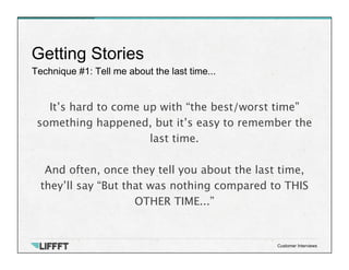 Technique #1: Tell me about the last time...
Getting Stories
Customer Interviews
It’s hard to come up with “the best/worst time”
something happened, but it’s easy to remember the
last time. 
 
And often, once they tell you about the last time,
they’ll say “But that was nothing compared to THIS
OTHER TIME...”
 