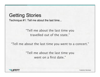 Technique #1: Tell me about the last time...
Getting Stories
Customer Interviews
“Tell me about the last time you 
travelled out of the state.”
 
“Tell me about the last time you went to a concert.”

“Tell me about the last time you 
went on a ﬁrst date.”
 