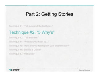 Technique #1: “Tell me about the last time...”
Technique #2: “5 Why’s”
Technique #3: “Tell me more.”
Technique #4: “What do you mean by...”
Technique #5: “How are you dealing with your problem now?”
Technique #6: Silence is Golden
Technique #7: Walk away.
Part 2: Getting Stories
Customer Interviews
 