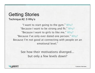 Technique #2: 5 Why’s
Getting Stories
Customer Interviews
“I want to start going to the gym.” Why?
“Because I want to be strong and ﬁt.” Why?
“Because I want to girls to like me.” Why?
“Because I’ve only ever dated one person.” Why?
Because I’m not good at connecting with people on an
emotional level.”

See how their motivations diverged...
but only a few levels down? 

 