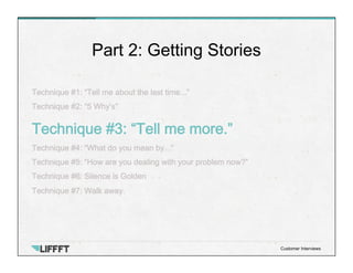 Technique #1: “Tell me about the last time...”
Technique #2: “5 Why’s”
Technique #3: “Tell me more.”
Technique #4: “What do you mean by...”
Technique #5: “How are you dealing with your problem now?”
Technique #6: Silence is Golden
Technique #7: Walk away.
Part 2: Getting Stories
Customer Interviews
 