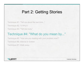 Technique #1: “Tell me about the last time...”
Technique #2: “5 Why’s”
Technique #3: “Tell me more.”
Technique #4: “What do you mean by...”
Technique #5: “How are you dealing with your problem now?”
Technique #6: Silence is Golden
Technique #7: Walk away.
Part 2: Getting Stories
Customer Interviews
 