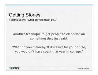 Technique #4: “What do you mean by...”
Getting Stories
Customer Interviews
Another technique to get people to elaborate on
something they just said. 

“What do you mean by ‘If it wasn’t for your horse,
you wouldn’t have spent that year in college.”
 