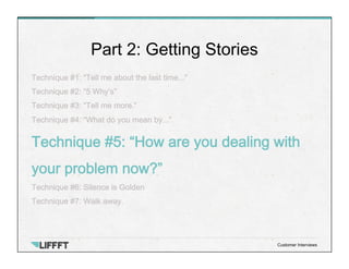 Technique #1: “Tell me about the last time...”
Technique #2: “5 Why’s”
Technique #3: “Tell me more.”
Technique #4: “What do you mean by...”
Technique #5: “How are you dealing with
your problem now?”
Technique #6: Silence is Golden
Technique #7: Walk away.
Part 2: Getting Stories
Customer Interviews
 