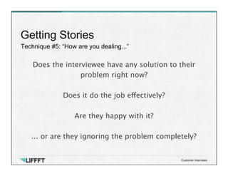Technique #5: “How are you dealing...”
Getting Stories
Customer Interviews
Does the interviewee have any solution to their
problem right now? 

Does it do the job effectively?

Are they happy with it?

... or are they ignoring the problem completely?
 