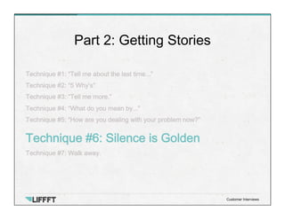 Technique #1: “Tell me about the last time...”
Technique #2: “5 Why’s”
Technique #3: “Tell me more.”
Technique #4: “What do you mean by...”
Technique #5: “How are you dealing with your problem now?”
Technique #6: Silence is Golden
Technique #7: Walk away.
Part 2: Getting Stories
Customer Interviews
 