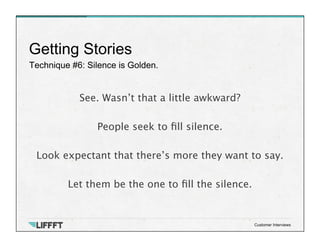 Technique #6: Silence is Golden.
Getting Stories
Customer Interviews
See. Wasn’t that a little awkward? 

People seek to ﬁll silence.

Look expectant that there’s more they want to say.
 
Let them be the one to ﬁll the silence.
 