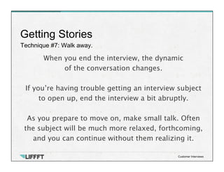 Technique #7: Walk away.
Getting Stories
Customer Interviews
When you end the interview, the dynamic 
of the conversation changes. 
 
If you’re having trouble getting an interview subject
to open up, end the interview a bit abruptly.

As you prepare to move on, make small talk. Often
the subject will be much more relaxed, forthcoming,
and you can continue without them realizing it.
 