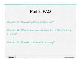Question #1: “How do I get them to talk to me?”
Question #2: “What if they never talk about the problem I’m trying
to solve?”
Question #3: “How do I put these into a survey?”
Part 3: FAQ
Customer Interviews
 