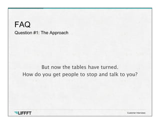 Question #1: The Approach
FAQ
Customer Interviews
But now the tables have turned. 
How do you get people to stop and talk to you?
 