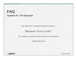 Question #1: The Approach
FAQ
Customer Interviews
But when the researcher added the phrase

“because I’m in a rush,” 

the number soared from 60 percent to 94 percent!

Totally awesome!
 