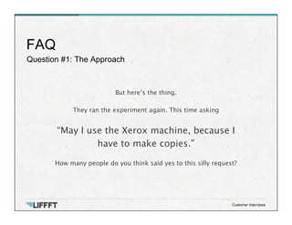 Question #1: The Approach
FAQ
Customer Interviews
But here’s the thing. 

They ran the experiment again. This time asking

“May I use the Xerox machine, because I 
have to make copies.”
 
How many people do you think said yes to this silly request?
 
