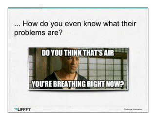 ... How do you even know what their
problems are?
Customer Interviews
 
