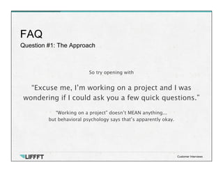 Question #1: The Approach
FAQ
Customer Interviews
So try opening with
 
“Excuse me, I’m working on a project and I was
wondering if I could ask you a few quick questions.”

“Working on a project” doesn’t MEAN anything... 
but behavioral psychology says that’s apparently okay.
 