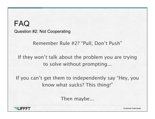 Question #2: Not Cooperating
FAQ
Customer Interviews
Remember Rule #2? “Pull, Don’t Push”

If they won’t talk about the problem you are trying
to solve without prompting... 

If you can’t get them to independently say “Hey, you
know what sucks? This thing!”

Then maybe...
 