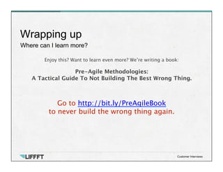 Where can I learn more?
Wrapping up
Customer Interviews
Enjoy this? Want to learn even more? We’re writing a book: 

Pre-Agile Methodologies: 
A Tactical Guide To Not Building The Best Wrong Thing.



Go to http://bit.ly/PreAgileBook 
to never build the wrong thing again.
 