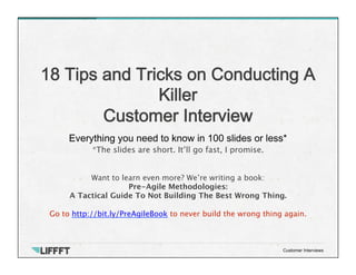 Everything you need to know in 100 slides or less*
18 Tips and Tricks on Conducting A
Killer  
Customer Interview
Customer Interviews
*The slides are short. It’ll go fast, I promise.
Want to learn even more? We’re writing a book:
Pre-Agile Methodologies: 
A Tactical Guide To Not Building The Best Wrong Thing.

Go to http://bit.ly/PreAgileBook to never build the wrong thing again.
 