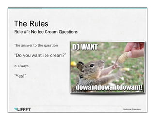 Rule #1: No Ice Cream Questions
The Rules
Customer Interviews
The answer to the question
 
“Do you want ice cream?”
 
is a...