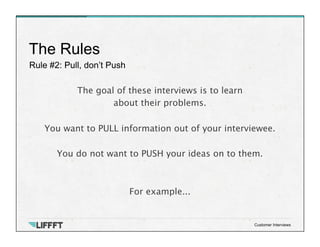 Rule #2: Pull, don’t Push
The Rules
Customer Interviews
The goal of these interviews is to learn 
about their problems.

You want to PULL information out of your interviewee.
 
You do not want to PUSH your ideas on to them.


For example...
 