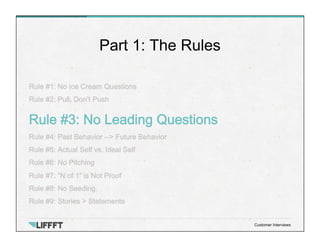 Rule #1: No Ice Cream Questions
Rule #2: Pull, Don’t Push
Rule #3: No Leading Questions
Rule #4: Past Behavior --> Future Behavior
Rule #5: Actual Self vs. Ideal Self
Rule #6: No Pitching
Rule #7: “N of 1” is Not Proof
Rule #8: No Seeding.
Rule #9: Stories > Statements
Part 1: The Rules
Customer Interviews
 