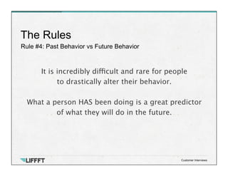 Rule #4: Past Behavior vs Future Behavior
The Rules
Customer Interviews
It is incredibly difficult and rare for people
to drastically alter their behavior. 

What a person HAS been doing is a great predictor 
of what they will do in the future.
 