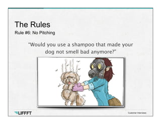 Rule #6: No Pitching
The Rules
Customer Interviews
“Would you use a shampoo that made your 
dog not smell bad anymore?”
 