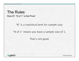 Rule #7: “N of 1” is Not Proof
The Rules
Customer Interviews
“N” is a statistical term for sample size.

“N of 1” means you have a sample size of 1.

That’s not good.
 