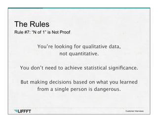 Rule #7: “N of 1” is Not Proof
The Rules
Customer Interviews
You’re looking for qualitative data, 
not quantitative. 

You don’t need to achieve statistical signiﬁcance. 
 
But making decisions based on what you learned
from a single person is dangerous.
 