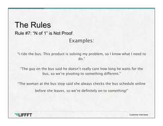 Rule #7: “N of 1” is Not Proof
The Rules
Customer Interviews
Examples:
 
“I ride the bus. This product is solving my problem, so I know what I need to
do.”

“The guy on the bus said he doesn’t really care how long he waits for the
bus, so we’re pivoting to something different.”

“The woman at the bus stop said she always checks the bus schedule online
before she leaves, so we’re deﬁnitely on to something!”
 

 