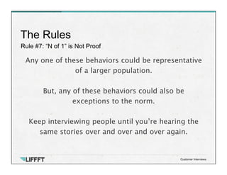 Rule #7: “N of 1” is Not Proof
The Rules
Customer Interviews
Any one of these behaviors could be representative
of a larger population.
 
But, any of these behaviors could also be
exceptions to the norm. 

Keep interviewing people until you’re hearing the
same stories over and over and over again. 

 