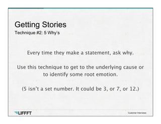 Technique #2: 5 Why’s
Getting Stories
Customer Interviews
Every time they make a statement, ask why.

Use this technique to get to the underlying cause or
to identify some root emotion. 

(5 isn’t a set number. It could be 3, or 7, or 12.)
 