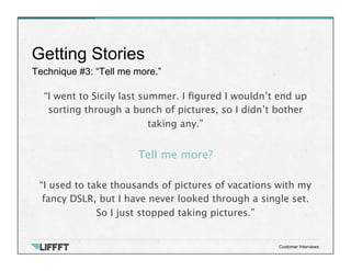 Technique #3: “Tell me more.”
Getting Stories
Customer Interviews
“I went to Sicily last summer. I ﬁgured I wouldn’t end up
sorting through a bunch of pictures, so I didn’t bother
taking any.”
 
Tell me more? 

“I used to take thousands of pictures of vacations with my
fancy DSLR, but I have never looked through a single set.
So I just stopped taking pictures.”
 