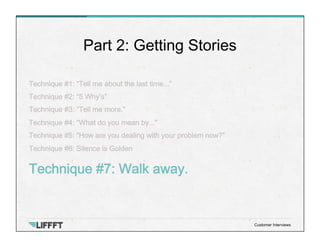 Technique #1: “Tell me about the last time...”
Technique #2: “5 Why’s”
Technique #3: “Tell me more.”
Technique #4: “What do you mean by...”
Technique #5: “How are you dealing with your problem now?”
Technique #6: Silence is Golden
Technique #7: Walk away.
Part 2: Getting Stories
Customer Interviews
 