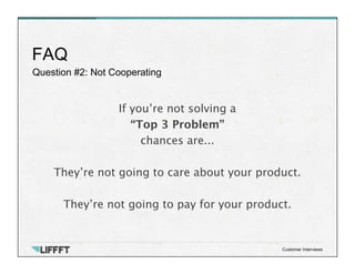 Question #2: Not Cooperating
FAQ
Customer Interviews
If you’re not solving a 
“Top 3 Problem”
chances are...

They’re not going to care about your product.

They’re not going to pay for your product.
 