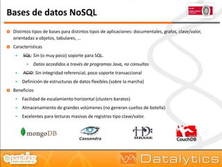 Bases de datos NoSQL
   Distintos tipos de bases para distintos tipos de aplicaciones: documentales, grafos, clave/valor,
    orientadas a objetos, tabulares, …
   Características
        SQL: Sin (o muy poco) soporte para SQL.
              Datos accedidos a través de programas Java, no consultas
        ACID: Sin integridad referencial, poco soporte transaccional
        Definición de estructuras de datos flexibles (sobre la marcha)
   Beneficios
        Facilidad de escalamiento horizontal (clusters baratos)
        Almacenamiento de grandes volúmenes (no generan cuellos de botella)
        Excelentes para lecturas masivas de registros tipo clave/valor.
 
