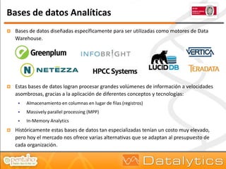 Bases de datos Analíticas
   Bases de datos diseñadas específicamente para ser utilizadas como motores de Data
    Warehouse.




   Estas bases de datos logran procesar grandes volúmenes de información a velocidades
    asombrosas, gracias a la aplicación de diferentes conceptos y tecnologías:
        Almacenamiento en columnas en lugar de filas (registros)
        Massively parallel processing (MPP)
        In-Memory Analytics
   Históricamente estas bases de datos tan especializadas tenían un costo muy elevado,
    pero hoy el mercado nos ofrece varias alternativas que se adaptan al presupuesto de
    cada organización.
 