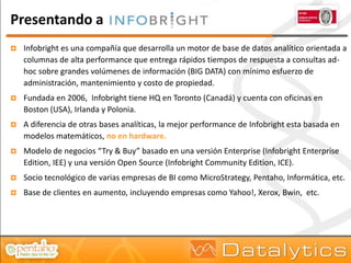 Presentando a
   Infobright es una compañía que desarrolla un motor de base de datos analítico orientada a
    columnas de alta performance que entrega rápidos tiempos de respuesta a consultas ad-
    hoc sobre grandes volúmenes de información (BIG DATA) con mínimo esfuerzo de
    administración, mantenimiento y costo de propiedad.
   Fundada en 2006, Infobright tiene HQ en Toronto (Canadá) y cuenta con oficinas en
    Boston (USA), Irlanda y Polonia.
   A diferencia de otras bases analíticas, la mejor performance de Infobright esta basada en
    modelos matemáticos, no en hardware.
   Modelo de negocios “Try & Buy” basado en una versión Enterprise (Infobright Enterprise
    Edition, IEE) y una versión Open Source (Infobright Community Edition, ICE).
   Socio tecnológico de varias empresas de BI como MicroStrategy, Pentaho, Informática, etc.
   Base de clientes en aumento, incluyendo empresas como Yahoo!, Xerox, Bwin, etc.
 