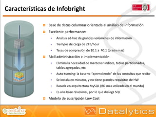 Características de Infobright

                Base de datos columnar orientada al análisis de información
                Excelente performance:
                     Análisis ad-hoc de grandes volúmenes de información
                     Tiempos de carga de 2TB/hour
                     Tasas de compresión de 10:1 a 40:1 (o aún más)
                Fácil administración e implementación:
                     Elimina la necesidad de mantener índices, tablas particionadas,
                      tablas agregadas, etc
                     Auto-tunning: la base va “aprendiendo” de las consultas que recibe
                     Se instala en minutos, y no tiene grandes requisitos de HW
                     Basada en arquitectura MySQL (BD más utilizada en el mundo)
                     Es una base relacional, por lo que dialoga SQL
                Modelo de suscripción Low Cost
 