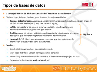 Tipos de bases de datos
   El concepto de base de datos que utilizábamos hasta hace 2 años cambió
   Distintos tipos de bases de datos, para distintos tipos de necesidades.
        Bases de datos transaccionales: para almacenar información crítica del negocio, con origen en
         las aplicaciones de siempre (CRM, ERP, sistemas legacy, …)
        NoSQL: para capturar de manera segura y escalable, grandes volúmenes
         de información continua generados por eventos.
        Analíticas: para permitir a múltiples usuarios contestar rápidamente preguntas
                                                                                               Big Data
         de negocio que requieran de grandes volúmenes de información.
        Hadoop (HDFS & Hive): para almacenar y procesar grandes volúmenes de
         información estructurada o semi-estructurada.
   Desafíos…
        Son de distintos vendedores y no están integradas
        Estos tipos de DB’s se utilizan por lo general en conjunto
        Se utilizan y administran de distinta manera; utilizan distintos lenguajes: no SQL!
        Dependencia de sistemas: vuelta a las raíces?
 