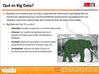 Qué es Big Data?
   Big Data es el nombre que se le da a conjuntos de información que crecen de una
    manera tan exponencial que resulta prohibitivo almacenarlos y/o procesarlos con
    métodos o técnicas tradicionales del mundo de base de datos relacionales.
   Big Data son tres V’s y una C:
        Velocidad: los datos se generan a un ritmo exponencial.
        Volumen: la irrupción de Big Data dejó en el
         pasado el Terabyte para hablar de Petabytes y
         Zetabytes.
        Variedad: datos estructurados y no estructurados,
         proveniente de la web 2.0, sensores, logs, etc.
        Complejidad: volumen de datos tal que no
         permite procesarlo con técnicas tradicionales
 