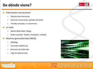 De dónde viene?
   Información transaccional
        Operaciones bancarias
        Servicios financieros, portales de bolsa
        Tiendas virtuales / e-commerce
   La nube
        World Wide Web / Blogs
        Redes sociales: Twitter, Facebook, LinkedIn
   Machine-generated data (MGD)
        Weblogs
        Centrales telefónicas
        Sensores de todo tipo
        Logs de aplicaciones
 
