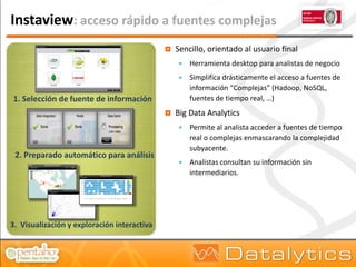 Instaview: acceso rápido a fuentes complejas
                                                Sencillo, orientado al usuario final
                                                     Herramienta desktop para analistas de negocio
                                                     Simplifica drásticamente el acceso a fuentes de
                                                      información “Complejas” (Hadoop, NoSQL,
1. Selección de fuente de información                 fuentes de tiempo real, …)
                                                Big Data Analytics
                                                     Permite al analista acceder a fuentes de tiempo
                                                      real o complejas enmascarando la complejidad
                                                      subyacente.
 2. Preparado automático para análisis
                                                     Analistas consultan su información sin
                                                      intermediarios.




3. Visualización y exploración interactiva
 